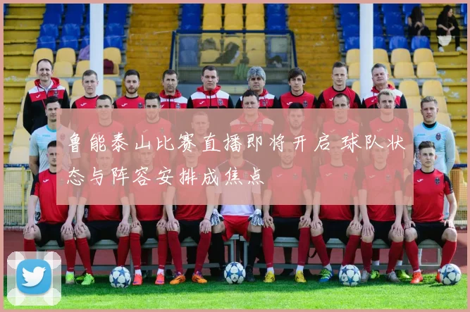鲁能泰山比赛直播即将开启 球队状态与阵容安排成焦点