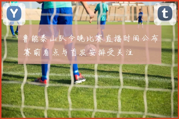 鲁能泰山队今晚比赛直播时间公布 赛前看点与首发安排受关注