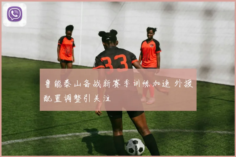 鲁能泰山备战新赛季训练加速 外援配置调整引关注