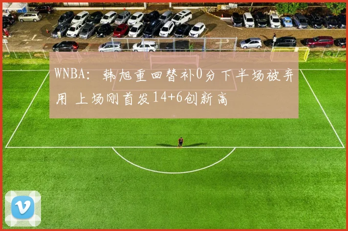 WNBA：韩旭重回替补0分下半场被弃用 上场刚首发14+6创新高