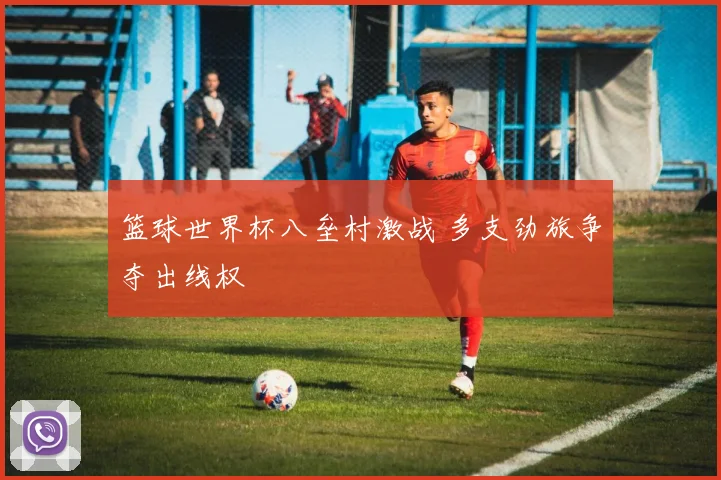 篮球世界杯八垒村激战 多支劲旅争夺出线权