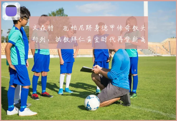 文森特・孔帕尼跻身德甲传奇教头行列，执教拜仁黄金时代再登新高峰_赛季_欧冠_霍芬海姆