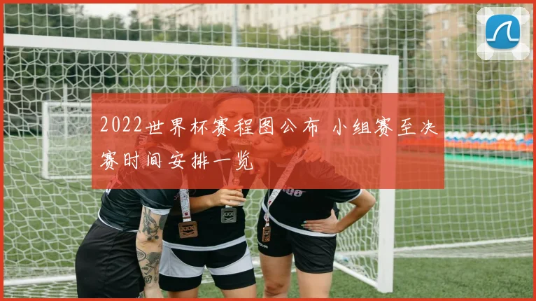 2022世界杯赛程图公布 小组赛至决赛时间安排一览
