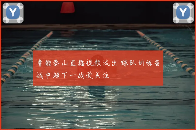 鲁能泰山直播视频流出 球队训练备战中超下一战受关注
