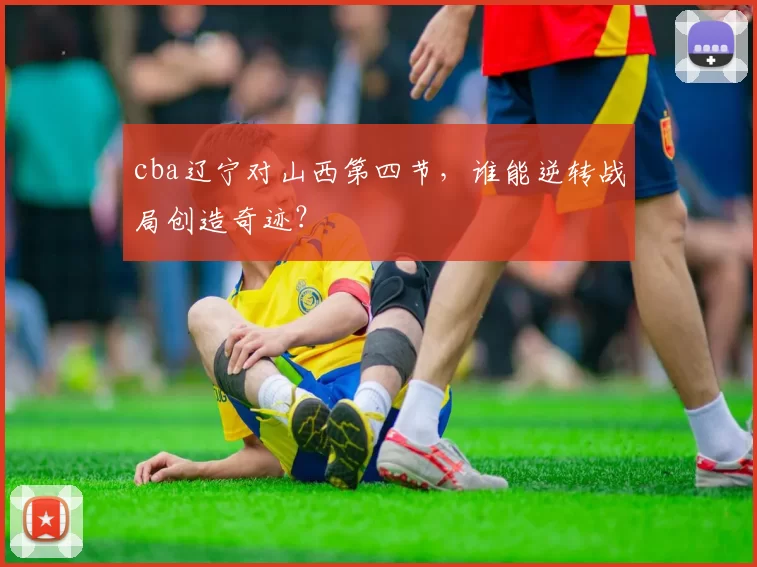 cba辽宁对山西第四节，谁能逆转战局创造奇迹？