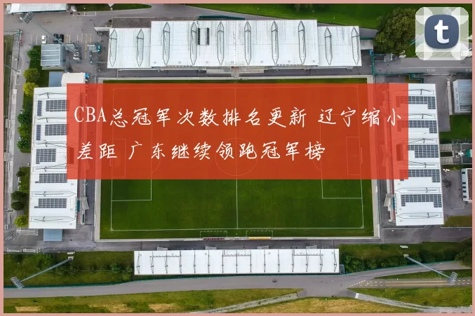 CBA总冠军次数排名更新 辽宁缩小差距 广东继续领跑冠军榜