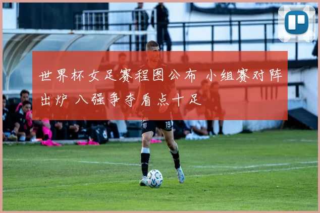 世界杯女足赛程图公布 小组赛对阵出炉 八强争夺看点十足