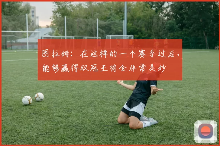 图拉姆：在这样的一个赛季过后，能够赢得双冠王将会非常美妙