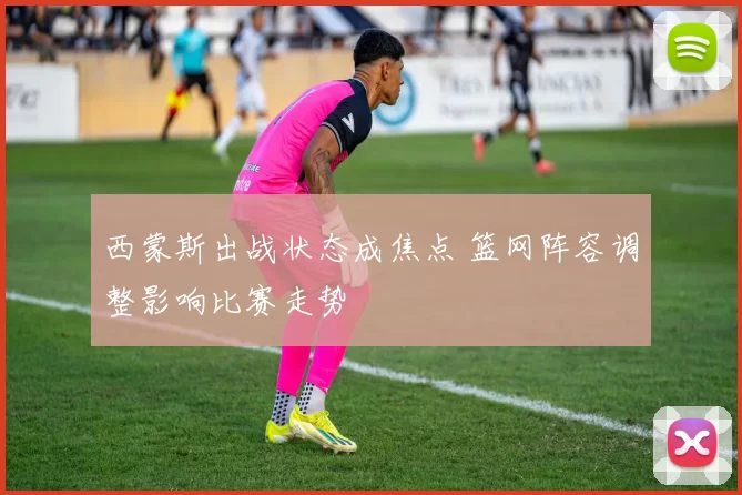 西蒙斯出战状态成焦点 篮网阵容调整影响比赛走势