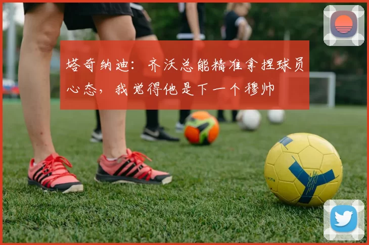 塔奇纳迪：齐沃总能精准拿捏球员心态，我觉得他是下一个穆帅