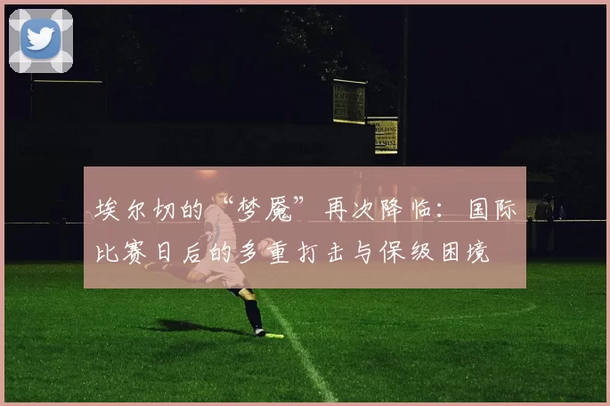 埃尔切的“梦魇”再次降临:国际比赛日后的多重打击与保级困境