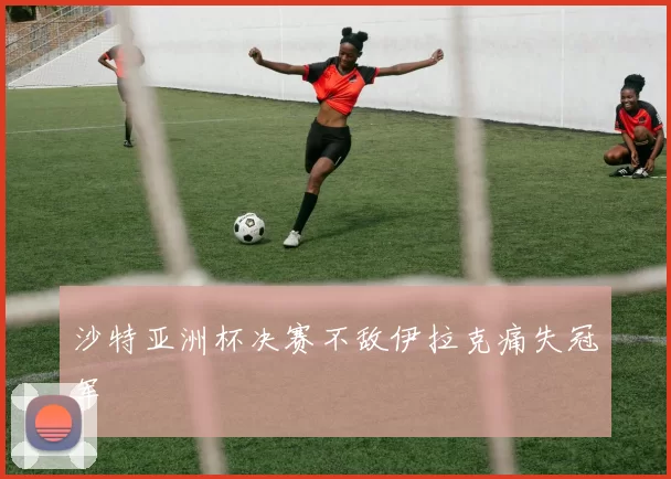 沙特亚洲杯决赛不敌伊拉克痛失冠军