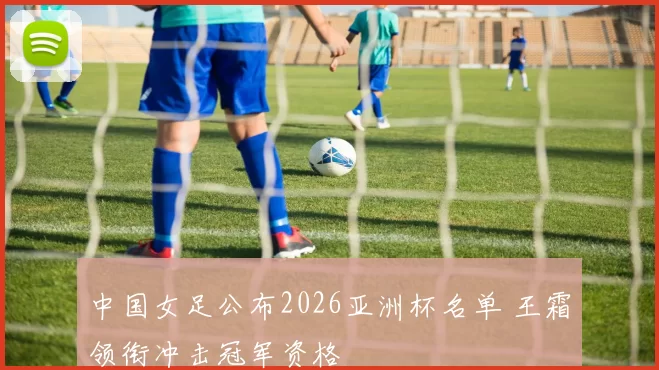 中国女足公布2026亚洲杯名单 王霜领衔冲击冠军资格