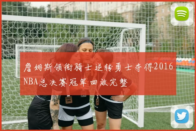 詹姆斯领衔骑士逆转勇士夺得2016NBA总决赛冠军回放完整