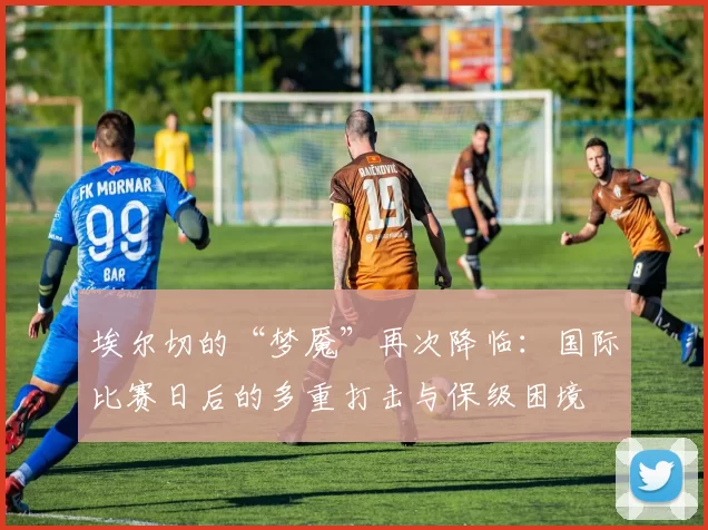 埃尔切的“梦魇”再次降临:国际比赛日后的多重打击与保级困境