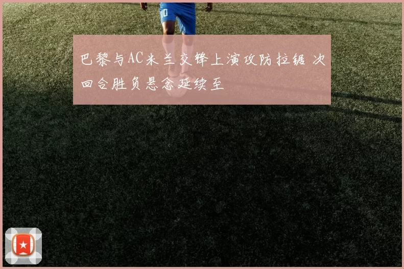 巴黎与AC米兰交锋上演攻防拉锯 次回合胜负悬念延续至