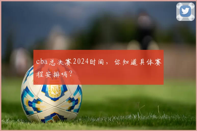 cba总决赛2024时间，你知道具体赛程安排吗？