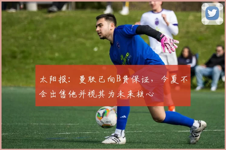 太阳报：曼联已向B费保证，今夏不会出售他并视其为未来核心