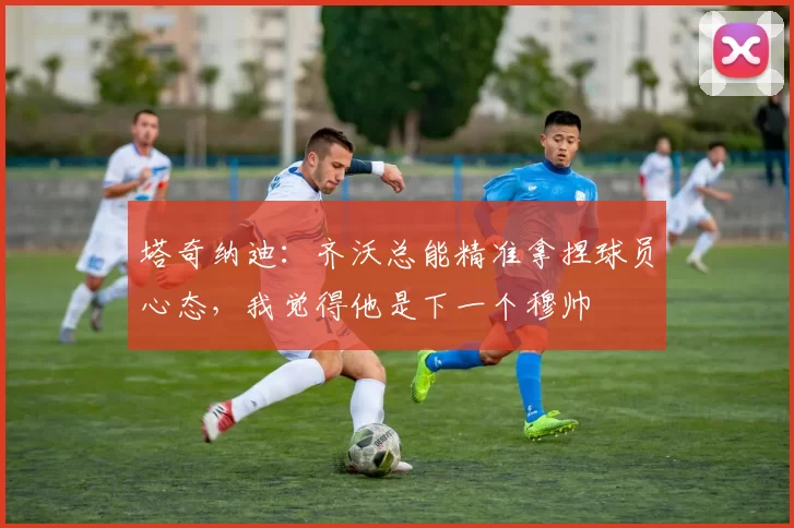 塔奇纳迪：齐沃总能精准拿捏球员心态，我觉得他是下一个穆帅