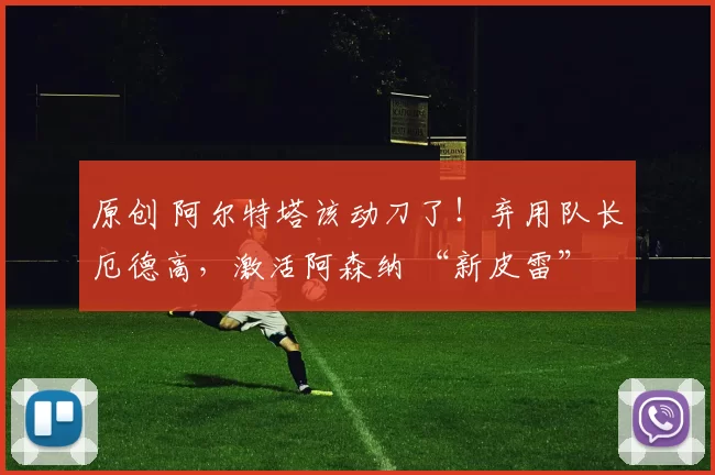 原创 阿尔特塔该动刀了!弃用队长厄德高,激活阿森纳 “新皮雷”