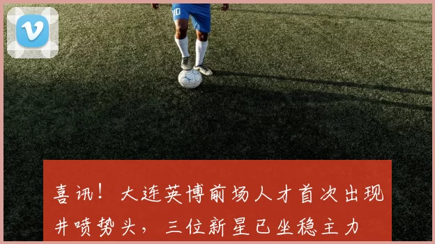 喜讯!大连英博前场人才首次出现井喷势头,三位新星已坐稳主力