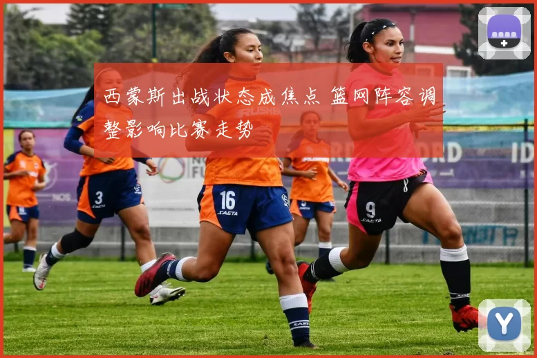 西蒙斯出战状态成焦点 篮网阵容调整影响比赛走势