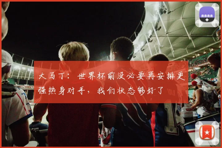 大马丁:世界杯前没必要再安排更强热身对手,我们状态够好了