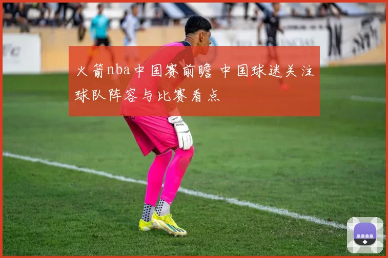 火箭nba中国赛前瞻 中国球迷关注球队阵容与比赛看点