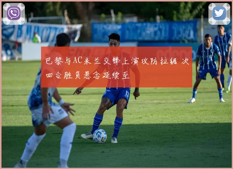 巴黎与AC米兰交锋上演攻防拉锯 次回合胜负悬念延续至