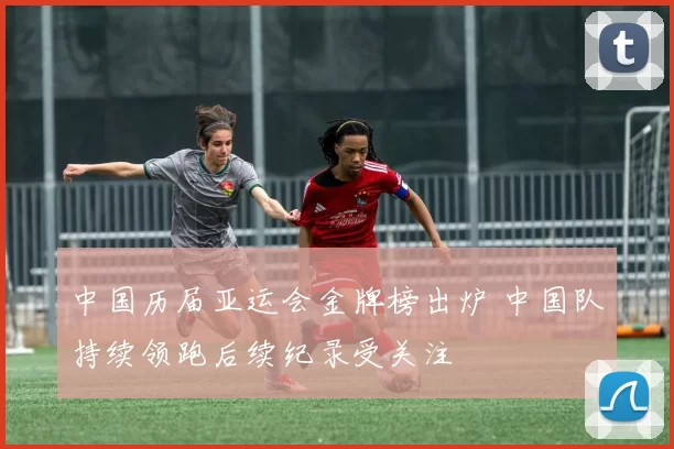 中国历届亚运会金牌榜出炉 中国队持续领跑后续纪录受关注