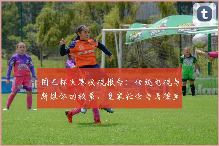国王杯决赛收视报告：传统电视与新媒体的较量，皇家社会与马德里竞技点球大战引爆全国目光！