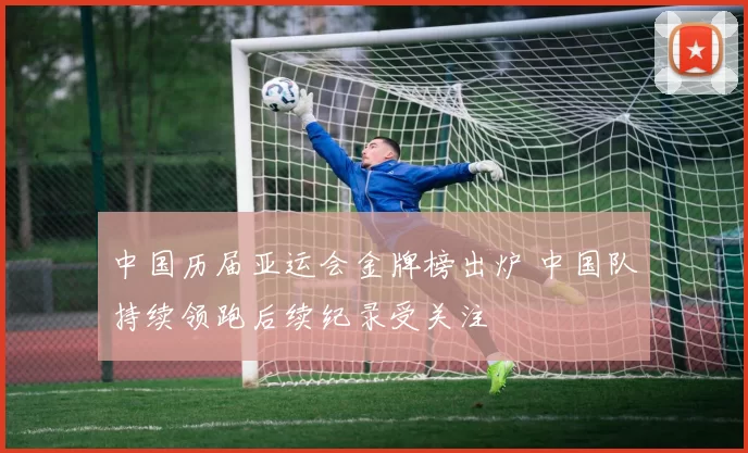 中国历届亚运会金牌榜出炉 中国队持续领跑后续纪录受关注