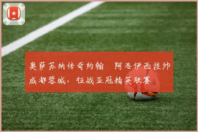 奥萨苏纳传奇约翰・阿洛伊西挂帅成都蓉城，征战亚冠精英联赛